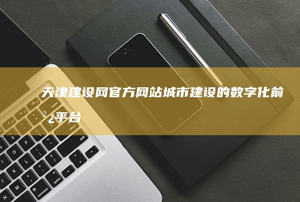 天津建设网官方网站：城市建设的数字化前沿平台